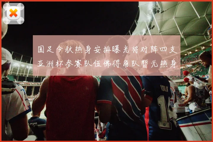 国足今秋热身安排曝光将对阵四支亚洲杯参赛队伍佛得角队暂无热身计划