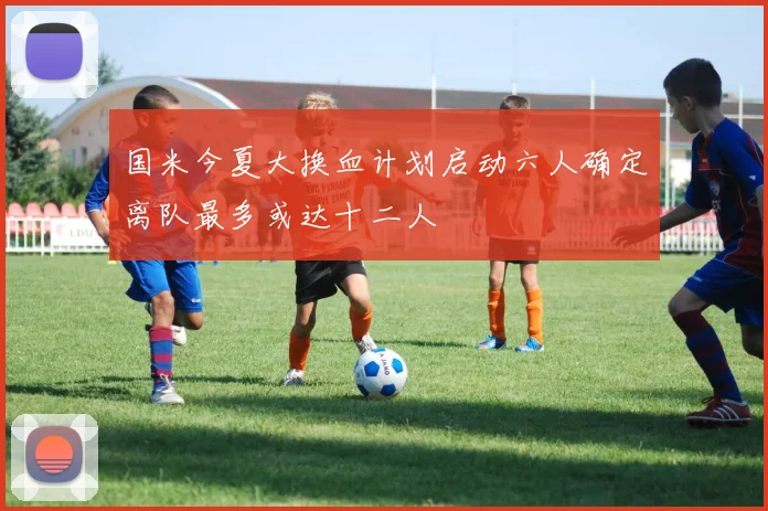 国米今夏大换血计划启动六人确定离队最多或达十二人