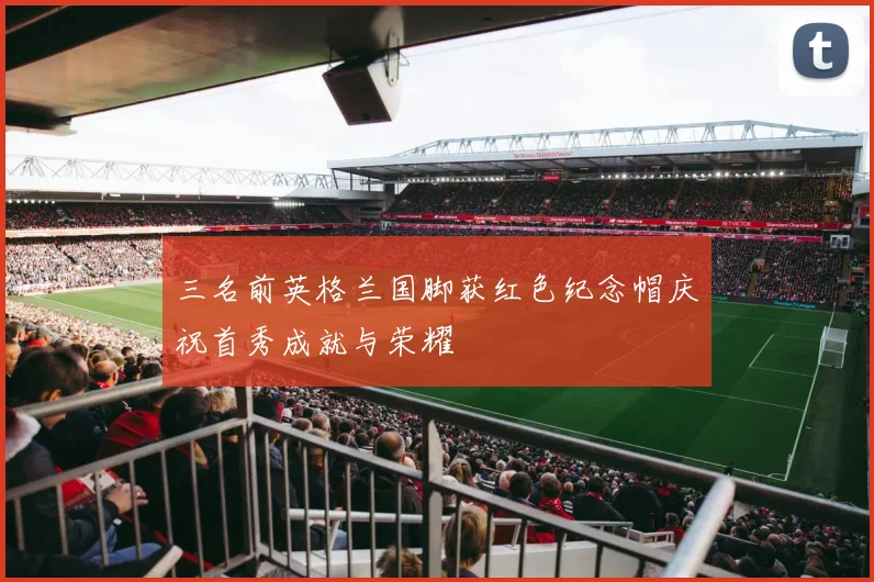 三名前英格兰国脚获红色纪念帽庆祝首秀成就与荣耀