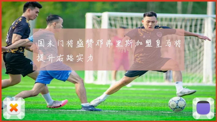 国米门将盛赞邓弗里斯加盟皇马将提升右路实力