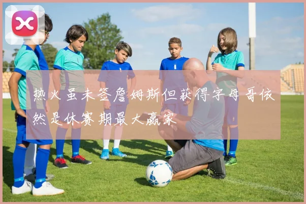 热火虽未签詹姆斯但获得字母哥依然是休赛期最大赢家