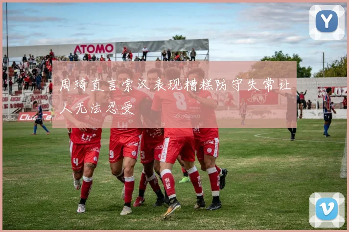 周琦直言索汉表现糟糕防守失常让人无法忍受