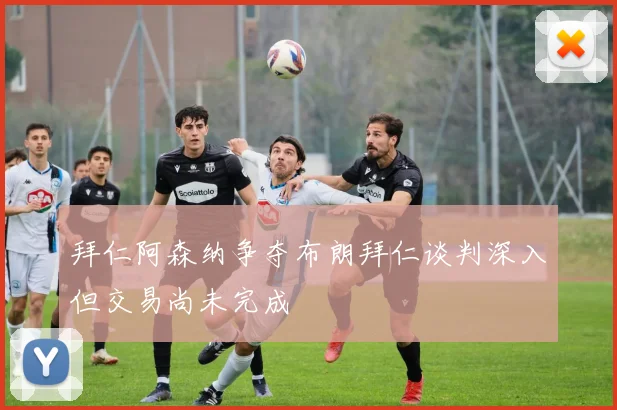 拜仁阿森纳争夺布朗拜仁谈判深入但交易尚未完成