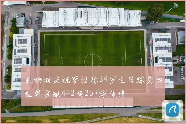 利物浦庆祝萨拉赫34岁生日球员为红军贡献442场257球佳绩