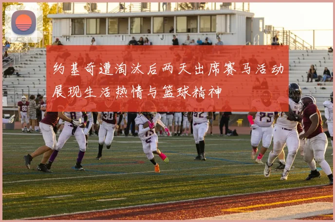 约基奇遭淘汰后两天出席赛马活动展现生活热情与篮球精神