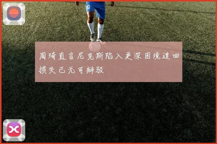 周琦直言尼克斯陷入更深困境追回损失已无可辩驳