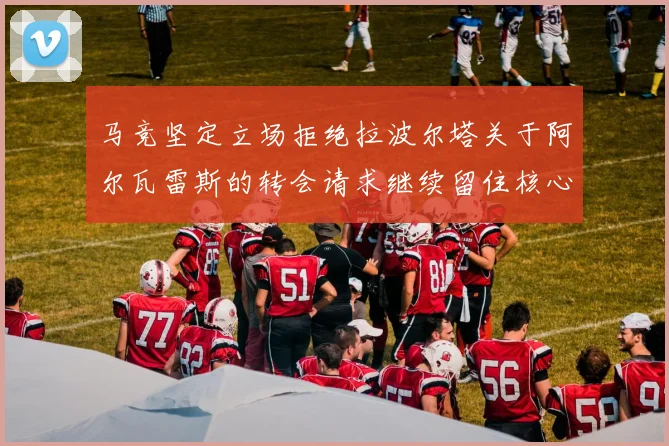马竞坚定立场拒绝拉波尔塔关于阿尔瓦雷斯的转会请求继续留住核心球员