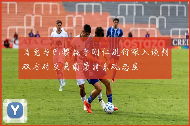 马竞与巴黎就李刚仁进行深入谈判双方对交易前景持乐观态度