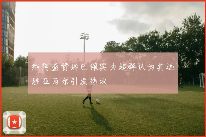维阿盛赞姆巴佩实力超群认为其远胜亚马尔引发热议