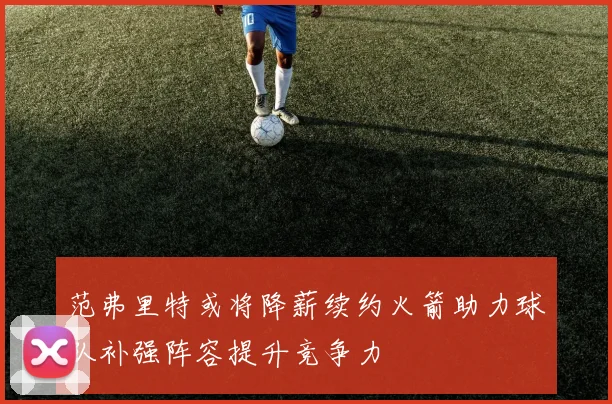 范弗里特或将降薪续约火箭助力球队补强阵容提升竞争力