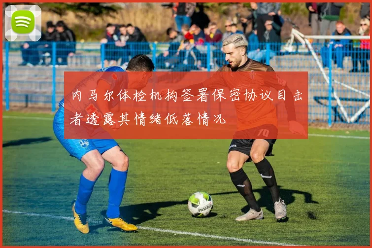 内马尔体检机构签署保密协议目击者透露其情绪低落情况