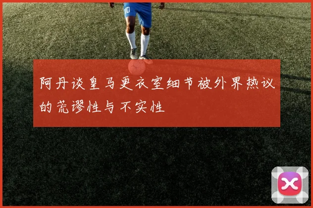 阿丹谈皇马更衣室细节被外界热议的荒谬性与不实性