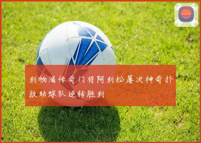 利物浦传奇门将阿利松屡次神奇扑救助球队逆转胜利