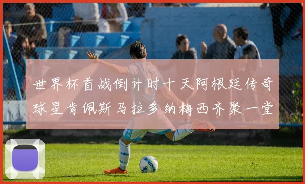 世界杯首战倒计时十天阿根廷传奇球星肯佩斯马拉多纳梅西齐聚一堂预热