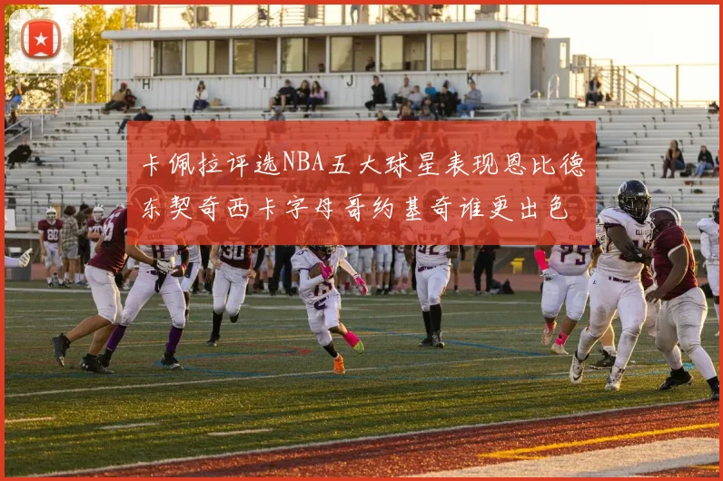 卡佩拉评选NBA五大球星表现恩比德东契奇西卡字母哥约基奇谁更出色