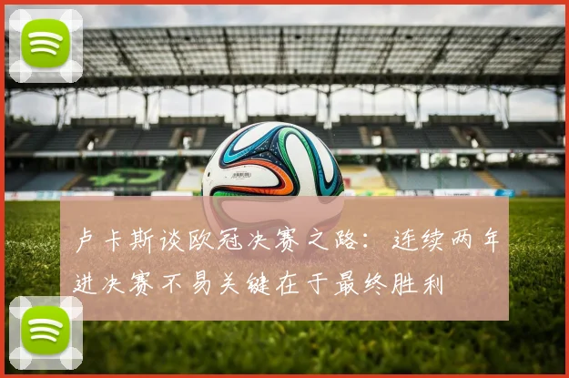 卢卡斯谈欧冠决赛之路：连续两年进决赛不易关键在于最终胜利